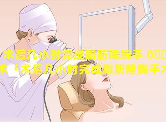 术后几小时完成脂肪隆胸手 🐋 术「术后几小时完成脂肪隆胸手术最好」